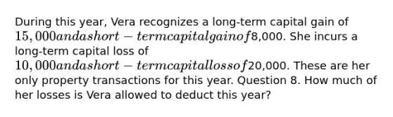 During this year, Vera recognizes a long-term capital gain of 15,000 and a short-term capital gain of8,000. She incurs a long-term capital loss of 10,000 and a short-term capital loss of20,000. These are her only property transactions for this year. Question 8. How much of her losses is Vera allowed to deduct this year?