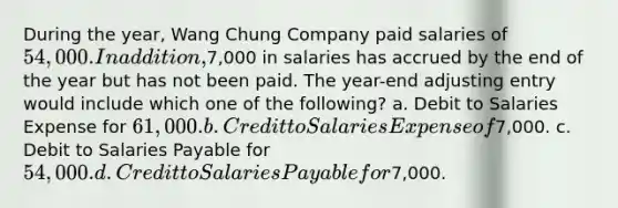 During the year, Wang Chung Company paid salaries of 54,000. In addition,7,000 in salaries has accrued by the end of the year but has not been paid. The year-end adjusting entry would include which one of the following? a. Debit to Salaries Expense for 61,000. b. Credit to Salaries Expense of7,000. c. Debit to Salaries Payable for 54,000. d. Credit to Salaries Payable for7,000.