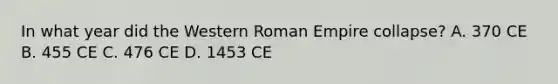 In what year did the Western Roman Empire collapse? A. 370 CE B. 455 CE C. 476 CE D. 1453 CE