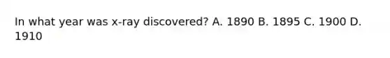 In what year was x-ray discovered? A. 1890 B. 1895 C. 1900 D. 1910