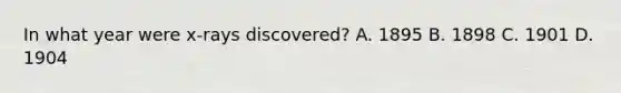 In what year were x-rays discovered? A. 1895 B. 1898 C. 1901 D. 1904