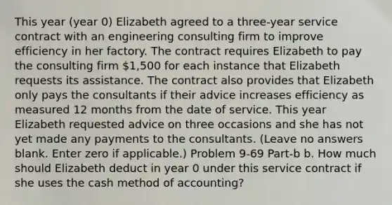 This year (year 0) Elizabeth agreed to a three-year service contract with an engineering consulting firm to improve efficiency in her factory. The contract requires Elizabeth to pay the consulting firm 1,500 for each instance that Elizabeth requests its assistance. The contract also provides that Elizabeth only pays the consultants if their advice increases efficiency as measured 12 months from the date of service. This year Elizabeth requested advice on three occasions and she has not yet made any payments to the consultants. (Leave no answers blank. Enter zero if applicable.) Problem 9-69 Part-b b. How much should Elizabeth deduct in year 0 under this service contract if she uses the cash method of accounting?