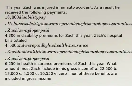 This year Zach was injured in an auto accident. As a result he received the following payments: 18,000 disability pay. He has disability insurance provided by his employer as a nontaxable fringe benefit. Zach's employer paid4,300 in disability premiums for Zach this year. Zach's hospital bills totaled 4,500 and were paid by his health insurance. Zach has health insurance provided by his employer as a nontaxable fringe benefit. Zach's employer paid6,250 in health insurance premiums of Zach this year. What amount must Zach include in his gross income? a. 22,500 b. 18,000 c. 4,500 d. 10,550 e. zero - non of these benefits are included in gross income