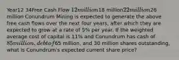 Year12 34Free Cash Flow 12 million18 million22 million26 million Conundrum Mining is expected to generate the above free cash flows over the next four years, after which they are expected to grow at a rate of 5% per year. If the weighted average cost of capital is 11% and Conundrum has cash of 85 million, debt of65 million, and 30 million shares outstanding, what is Conundrum's expected current share price?