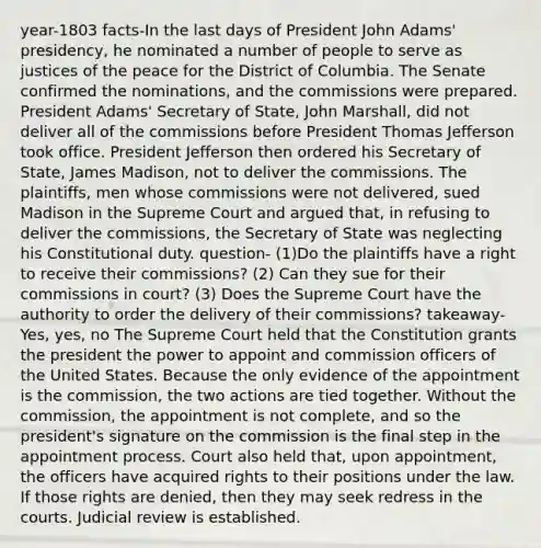 year-1803 facts-In the last days of President John Adams' presidency, he nominated a number of people to serve as justices of the peace for the District of Columbia. The Senate confirmed the nominations, and the commissions were prepared. President Adams' Secretary of State, John Marshall, did not deliver all of the commissions before President Thomas Jefferson took office. President Jefferson then ordered his Secretary of State, James Madison, not to deliver the commissions. The plaintiffs, men whose commissions were not delivered, sued Madison in the Supreme Court and argued that, in refusing to deliver the commissions, the Secretary of State was neglecting his Constitutional duty. question- (1)Do the plaintiffs have a right to receive their commissions? (2) Can they sue for their commissions in court? (3) Does the Supreme Court have the authority to order the delivery of their commissions? takeaway-Yes, yes, no The Supreme Court held that the Constitution grants the president the power to appoint and commission officers of the United States. Because the only evidence of the appointment is the commission, the two actions are tied together. Without the commission, the appointment is not complete, and so the president's signature on the commission is the final step in the appointment process. Court also held that, upon appointment, the officers have acquired rights to their positions under the law. If those rights are denied, then they may seek redress in the courts. Judicial review is established.