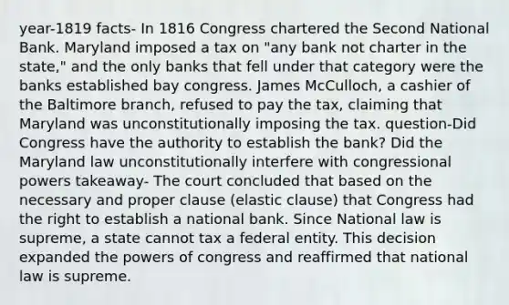 year-1819 facts- In 1816 Congress chartered the Second National Bank. Maryland imposed a tax on "any bank not charter in the state," and the only banks that fell under that category were the banks established bay congress. James McCulloch, a cashier of the Baltimore branch, refused to pay the tax, claiming that Maryland was unconstitutionally imposing the tax. question-Did Congress have the authority to establish the bank? Did the Maryland law unconstitutionally interfere with congressional powers takeaway- The court concluded that based on the necessary and proper clause (elastic clause) that Congress had the right to establish a national bank. Since National law is supreme, a state cannot tax a federal entity. This decision expanded the powers of congress and reaffirmed that national law is supreme.