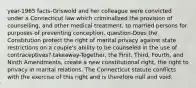 year-1965 facts-Griswold and her colleague were convicted under a Connecticut law which criminalized the provision of counselling, and other medical treatment, to married persons for purposes of preventing conception. question-Does the Constitution protect the right of marital privacy against state restrictions on a couple's ability to be counseled in the use of contraceptives? takeaway-Together, the First, Third, Fourth, and Ninth Amendments, create a new constitutional right, the right to privacy in marital relations. The Connecticut statute conflicts with the exercise of this right and is therefore null and void.