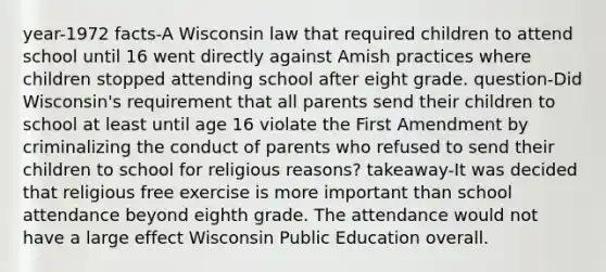 year-1972 facts-A Wisconsin law that required children to attend school until 16 went directly against Amish practices where children stopped attending school after eight grade. question-Did Wisconsin's requirement that all parents send their children to school at least until age 16 violate the First Amendment by criminalizing the conduct of parents who refused to send their children to school for religious reasons? takeaway-It was decided that religious free exercise is more important than school attendance beyond eighth grade. The attendance would not have a large effect Wisconsin Public Education overall.