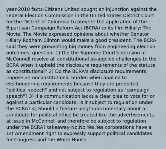 year-2010 facts-Citizens United sought an injunction against the Federal Election Commission in the United States District Court for the District of Columbia to prevent the application of the Bipartisan Campaign Reform Act (BCRA) to its film Hillary: The Movie. The Movie expressed opinions about whether Senator Hillary Rodham Clinton would make a good president. The BCRA said they were preventing big money from engineering election outcomes. question- 1) Did the Supreme Court's decision in McConnell resolve all constitutional as-applied challenges to the BCRA when it upheld the disclosure requirements of the statute as constitutional? 2) Do the BCRA's disclosure requirements impose an unconstitutional burden when applied to electioneering requirements because they are protected "political speech" and not subject to regulation as "campaign speech"? 3) If a communication lacks a clear plea to vote for or against a particular candidate, is it subject to regulation under the BCRA? 4) Should a feature length documentary about a candidate for political office be treated like the advertisements at issue in McConnell and therefore be subject to regulation under the BCRA? takeaway-No,No,Yes,Yes corporations have a 1st Amendment right to expressly support political candidates for Congress and the White House.