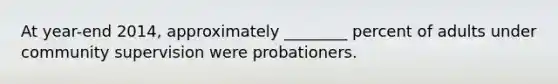 At year-end 2014, approximately ________ percent of adults under community supervision were probationers.