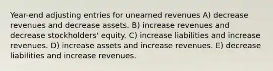 Year-end adjusting entries for unearned revenues A) decrease revenues and decrease assets. B) increase revenues and decrease stockholders' equity. C) increase liabilities and increase revenues. D) increase assets and increase revenues. E) decrease liabilities and increase revenues.