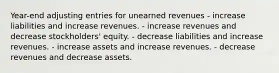 Year-end adjusting entries for unearned revenues - increase liabilities and increase revenues. - increase revenues and decrease stockholders' equity. - decrease liabilities and increase revenues. - increase assets and increase revenues. - decrease revenues and decrease assets.