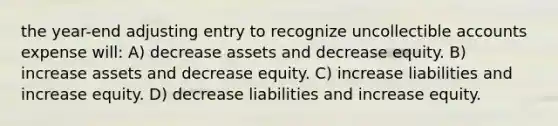 the year-end adjusting entry to recognize uncollectible accounts expense will: A) decrease assets and decrease equity. B) increase assets and decrease equity. C) increase liabilities and increase equity. D) decrease liabilities and increase equity.