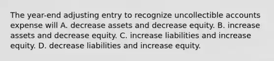 The year-end adjusting entry to recognize uncollectible accounts expense will A. decrease assets and decrease equity. B. increase assets and decrease equity. C. increase liabilities and increase equity. D. decrease liabilities and increase equity.