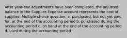 After year-end adjustments have been completed, the adjusted balance in the Supplies Expense account represents the cost of supplies: Multiple choice question. a. purchased, but not yet paid for, at the end of the accounting period b. purchased during the accounting period c. on hand at the end of the accounting period d. used during the accounting period