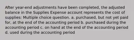 After year-end adjustments have been completed, the adjusted balance in the Supplies Expense account represents the cost of supplies: Multiple choice question. a. purchased, but not yet paid for, at the end of the accounting period b. purchased during the accounting period c. on hand at the end of the accounting period d. used during the accounting period