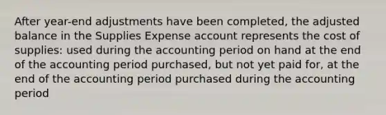 After year-end adjustments have been completed, the adjusted balance in the Supplies Expense account represents the cost of supplies: used during the accounting period on hand at the end of the accounting period purchased, but not yet paid for, at the end of the accounting period purchased during the accounting period