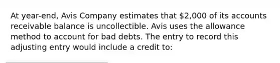 At year-end, Avis Company estimates that 2,000 of its accounts receivable balance is uncollectible. Avis uses the allowance method to account for bad debts. The entry to record this adjusting entry would include a credit to: