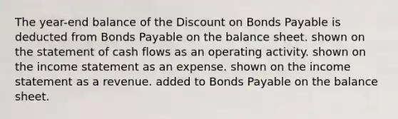 The year-end balance of the Discount on Bonds Payable is deducted from Bonds Payable on the balance sheet. shown on the statement of cash flows as an operating activity. shown on the income statement as an expense. shown on the income statement as a revenue. added to Bonds Payable on the balance sheet.