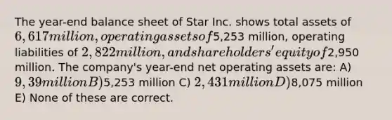 The year-end balance sheet of Star Inc. shows total assets of 6,617 million, operating assets of5,253 million, operating liabilities of 2,822 million, and shareholders' equity of2,950 million. The company's year-end net operating assets are: A) 9,39million B)5,253 million C) 2,431 million D)8,075 million E) None of these are correct.