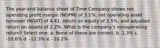 The year-end balance sheet of Time Company shows net operating profit margin (NOPM) of 3.1%, net operating asset turnover (NOAT) of 4.41, return on equity of 3.5%, and adjusted return on assets of 2.2%. What is the company's nonoperating return? Select one: a. None of these are correct. b. 1.3% c. -10.6% d. -12.3% e. -10.2%