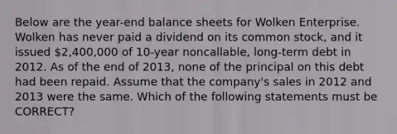 Below are the year-end balance sheets for Wolken Enterprise. Wolken has never paid a dividend on its common stock, and it issued 2,400,000 of 10-year noncallable, long-term debt in 2012. As of the end of 2013, none of the principal on this debt had been repaid. Assume that the company's sales in 2012 and 2013 were the same. Which of the following statements must be CORRECT?