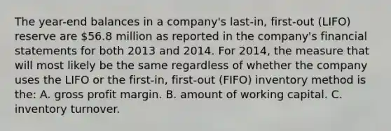 The year-end balances in a company's last-in, first-out (LIFO) reserve are 56.8 million as reported in the company's financial statements for both 2013 and 2014. For 2014, the measure that will most likely be the same regardless of whether the company uses the LIFO or the first-in, first-out (FIFO) inventory method is the: A. gross profit margin. B. amount of working capital. C. inventory turnover.