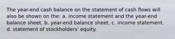 The year-end cash balance on the statement of cash flows will also be shown on the: a. income statement and the year-end balance sheet. b. year-end balance sheet. c. income statement. d. statement of stockholders' equity.