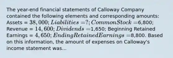 The year-end <a href='https://www.questionai.com/knowledge/kFBJaQCz4b-financial-statements' class='anchor-knowledge'>financial statements</a> of Calloway Company contained the following elements and corresponding amounts: Assets = 38,000; Liabilities = ?; Common Stock =6,800; Revenue = 14,600; Dividends =1,650; Beginning Retained Earnings = 4,650; Ending Retained Earnings =8,800. Based on this information, the amount of expenses on Calloway's <a href='https://www.questionai.com/knowledge/kCPMsnOwdm-income-statement' class='anchor-knowledge'>income statement</a> was...