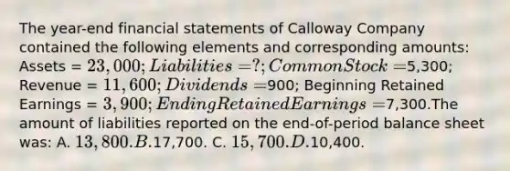 The year-end financial statements of Calloway Company contained the following elements and corresponding amounts: Assets = 23,000; Liabilities = ?; Common Stock =5,300; Revenue = 11,600; Dividends =900; Beginning Retained Earnings = 3,900; Ending Retained Earnings =7,300.The amount of liabilities reported on the end-of-period balance sheet was: A. 13,800. B.17,700. C. 15,700. D.10,400.