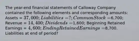 The year-end financial statements of Calloway Company contained the following elements and corresponding amounts: Assets = 37,000; Liabilities = ?; Common Stock =6,700; Revenue = 14,400; Dividends =1,600; Beginning Retained Earnings = 4,600; Ending Retained Earnings =8,700. Liabilities at end of period?