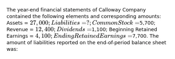 The year-end <a href='https://www.questionai.com/knowledge/kFBJaQCz4b-financial-statements' class='anchor-knowledge'>financial statements</a> of Calloway Company contained the following elements and corresponding amounts: Assets = 27,000; Liabilities = ?; Common Stock =5,700; Revenue = 12,400; Dividends =1,100; Beginning Retained Earnings = 4,100; Ending Retained Earnings =7,700. The amount of liabilities reported on the end-of-period balance sheet was: