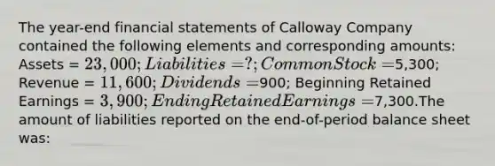 The year-end financial statements of Calloway Company contained the following elements and corresponding amounts: Assets = 23,000; Liabilities = ?; Common Stock =5,300; Revenue = 11,600; Dividends =900; Beginning Retained Earnings = 3,900; Ending Retained Earnings =7,300.The amount of liabilities reported on the end-of-period balance sheet was: