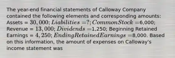 The year-end financial statements of Calloway Company contained the following elements and corresponding amounts: Assets = 30,000; Liabilities = ?; Common Stock =6,000; Revenue = 13,000; Dividends =1,250; Beginning Retained Earnings = 4,250; Ending Retained Earnings =8,000. Based on this information, the amount of expenses on Calloway's income statement was