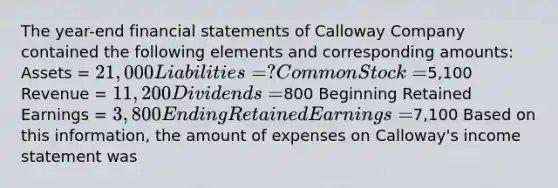 The year-end financial statements of Calloway Company contained the following elements and corresponding amounts: Assets = 21,000 Liabilities = ? Common Stock =5,100 Revenue = 11,200 Dividends =800 Beginning Retained Earnings = 3,800 Ending Retained Earnings =7,100 Based on this information, the amount of expenses on Calloway's income statement was