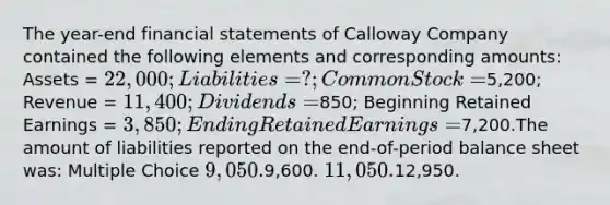 The year-end financial statements of Calloway Company contained the following elements and corresponding amounts: Assets = 22,000; Liabilities = ?; Common Stock =5,200; Revenue = 11,400; Dividends =850; Beginning Retained Earnings = 3,850; Ending Retained Earnings =7,200.The amount of liabilities reported on the end-of-period balance sheet was: Multiple Choice 9,050.9,600. 11,050.12,950.