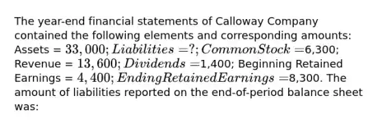 The year-end financial statements of Calloway Company contained the following elements and corresponding amounts: Assets = 33,000; Liabilities = ?; Common Stock =6,300; Revenue = 13,600; Dividends =1,400; Beginning Retained Earnings = 4,400; Ending Retained Earnings =8,300. The amount of liabilities reported on the end-of-period balance sheet was: