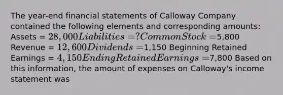 The year-end financial statements of Calloway Company contained the following elements and corresponding amounts: Assets = 28,000 Liabilities = ? Common Stock =5,800 Revenue = 12,600 Dividends =1,150 Beginning Retained Earnings = 4,150 Ending Retained Earnings =7,800 Based on this information, the amount of expenses on Calloway's income statement was