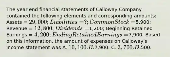 The year-end financial statements of Calloway Company contained the following elements and corresponding amounts: Assets = 29,000; Liabilities = ?; Common Stock =5,900; Revenue = 12,800; Dividends =1,200; Beginning Retained Earnings = 4,200; Ending Retained Earnings =7,900. Based on this information, the amount of expenses on Calloway's income statement was A. 10,100. B.7,900. C. 3,700. D.500.