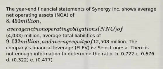 The year-end financial statements of Synergy Inc. shows average net operating assets (NOA) of 8,450 million, average net nonoperating obligations (NNO) of(4,033) million, average total liabilities of 9,032 million, and average equity of12,508 million. The company's financial leverage (FLEV) is: Select one: a. There is not enough information to determine the ratio. b. 0.722 c. 0.676 d. (0.322) e. (0.477)