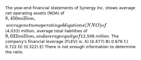 The year-end financial statements of Synergy Inc. shows average net operating assets (NOA) of 8,450 million, average net nonoperating obligations (NNO) of(4,033) million, average total liabilities of 9,032 million, and average equity of12,508 million. The company's financial leverage (FLEV) is: A) (0.477) B) 0.676 C) 0.722 D) (0.322) E) There is not enough information to determine the ratio.