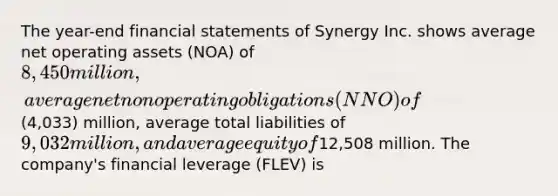 The year-end <a href='https://www.questionai.com/knowledge/kFBJaQCz4b-financial-statements' class='anchor-knowledge'>financial statements</a> of Synergy Inc. shows average net operating assets (NOA) of 8,450 million, average net nonoperating obligations (NNO) of(4,033) million, average total liabilities of 9,032 million, and average equity of12,508 million. The company's financial leverage (FLEV) is