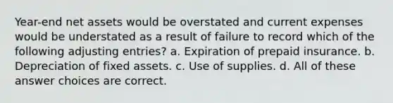 Year-end net assets would be overstated and current expenses would be understated as a result of failure to record which of the following adjusting entries? a. Expiration of prepaid insurance. b. Depreciation of fixed assets. c. Use of supplies. d. All of these answer choices are correct.