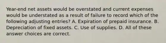 Year-end net assets would be overstated and current expenses would be understated as a result of failure to record which of the following adjusting entries? A. Expiration of prepaid insurance. B. Depreciation of fixed assets. C. Use of supplies. D. All of these answer choices are correct.