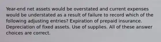 Year-end net assets would be overstated and current expenses would be understated as a result of failure to record which of the following adjusting entries? Expiration of prepaid insurance. Depreciation of fixed assets. Use of supplies. All of these answer choices are correct.