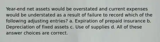 Year-end net assets would be overstated and current expenses would be understated as a result of failure to record which of the following adjusting entries? a. Expiration of prepaid insurance b. Depreciation of fixed assets c. Use of supplies d. All of these answer choices are correct.