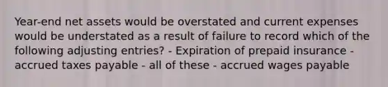 Year-end net assets would be overstated and current expenses would be understated as a result of failure to record which of the following adjusting entries? - Expiration of prepaid insurance - accrued taxes payable - all of these - accrued wages payable