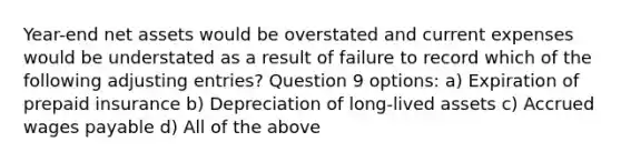 Year-end net assets would be overstated and current expenses would be understated as a result of failure to record which of the following adjusting entries? Question 9 options: a) Expiration of prepaid insurance b) Depreciation of long-lived assets c) Accrued wages payable d) All of the above