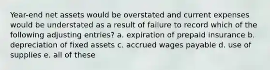 Year-end net assets would be overstated and current expenses would be understated as a result of failure to record which of the following <a href='https://www.questionai.com/knowledge/kGxhM5fzgy-adjusting-entries' class='anchor-knowledge'>adjusting entries</a>? a. expiration of prepaid insurance b. depreciation of fixed assets c. accrued wages payable d. use of supplies e. all of these