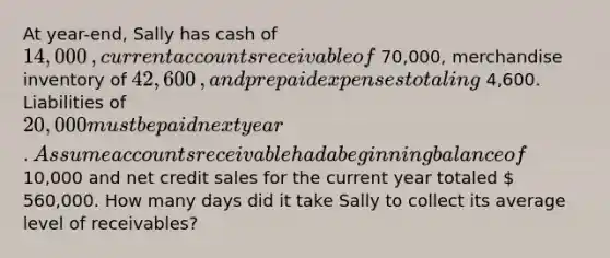 At​ year-end, Sally has cash of 14,000​, curren<a href='https://www.questionai.com/knowledge/k7x83BRk9p-t-accounts' class='anchor-knowledge'>t accounts</a> receivable of 70,000​, merchandise inventory of 42,600​, and <a href='https://www.questionai.com/knowledge/kUVcSWv2zu-prepaid-expenses' class='anchor-knowledge'>prepaid expenses</a> totaling 4,600. Liabilities of 20,000 must be paid next year. Assume accounts receivable had a beginning balance of 10,000 and net credit sales for the current year totaled  560,000. How many days did it take Sally to collect its average level of​ receivables?